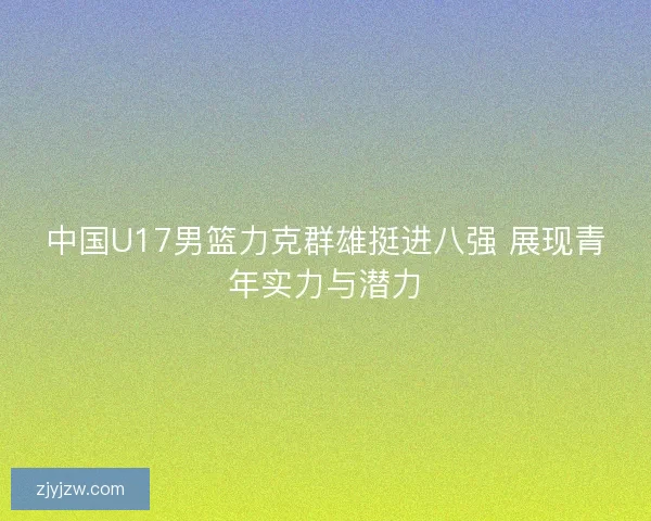 中国U17男篮力克群雄挺进八强 展现青年实力与潜力