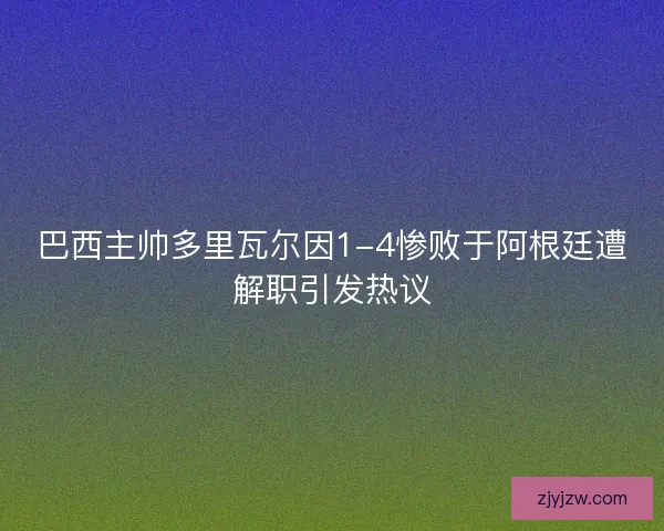 巴西主帅多里瓦尔因1-4惨败于阿根廷遭解职引发热议
