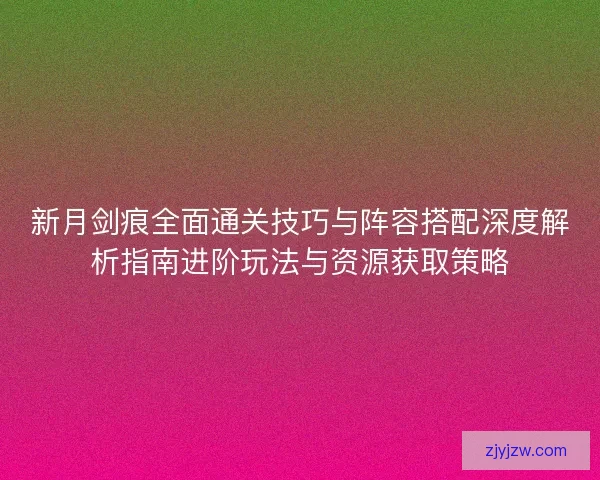 新月剑痕全面通关技巧与阵容搭配深度解析指南进阶玩法与资源获取策略