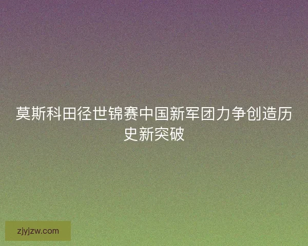 莫斯科田径世锦赛中国新军团力争创造历史新突破