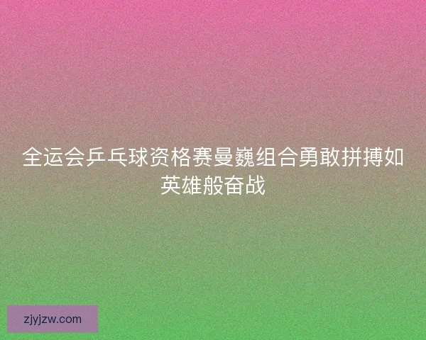 全运会乒乓球资格赛曼巍组合勇敢拼搏如英雄般奋战