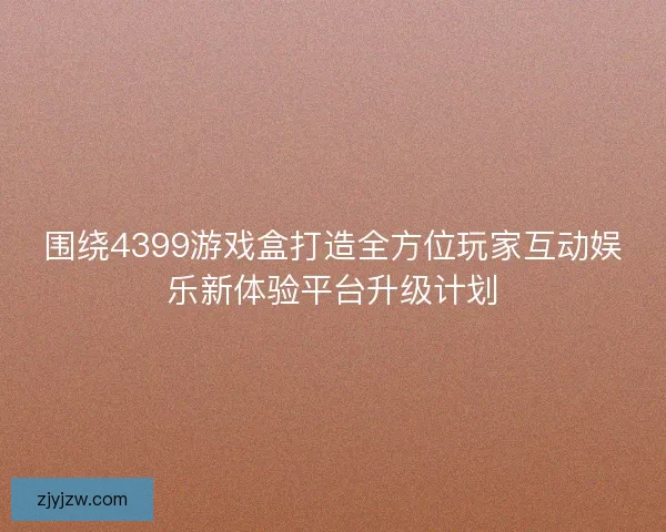 围绕4399游戏盒打造全方位玩家互动娱乐新体验平台升级计划 围绕4399游戏盒打造全方位玩家互动娱乐新体验平台升级计划