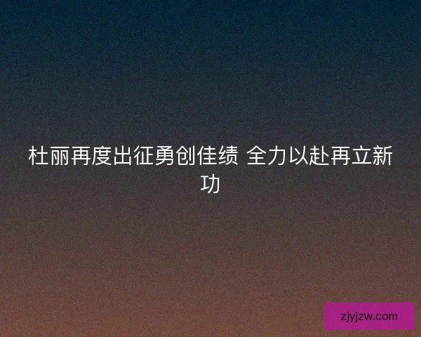 杜丽再度出征勇创佳绩 全力以赴再立新功