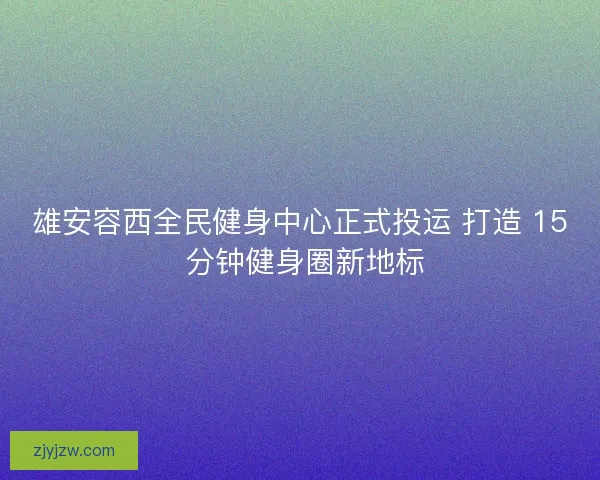 雄安容西全民健身中心正式投运 打造 15 分钟健身圈新地标