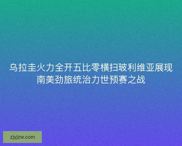 乌拉圭火力全开五比零横扫玻利维亚展现南美劲旅统治力世预赛之战