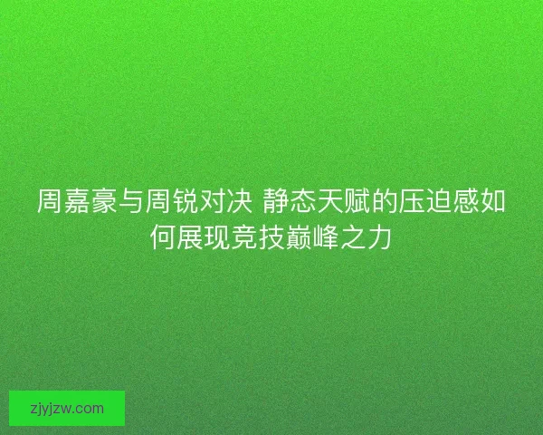 周嘉豪与周锐对决 静态天赋的压迫感如何展现竞技巅峰之力