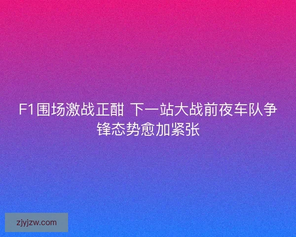 F1围场激战正酣 下一站大战前夜车队争锋态势愈加紧张