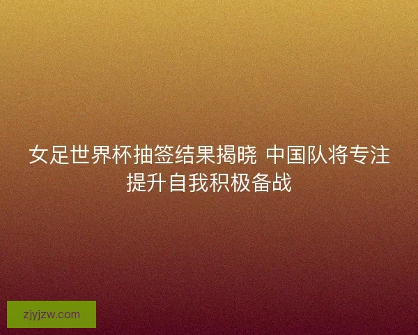 女足世界杯抽签结果揭晓 中国队将专注提升自我积极备战 女足世界杯抽签结果揭晓 中国队将专注提升自我积极备战