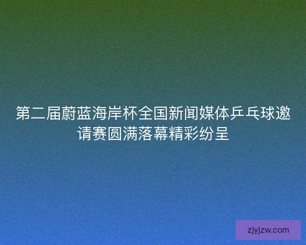 第二届蔚蓝海岸杯全国新闻媒体乒乓球邀请赛圆满落幕精彩纷呈