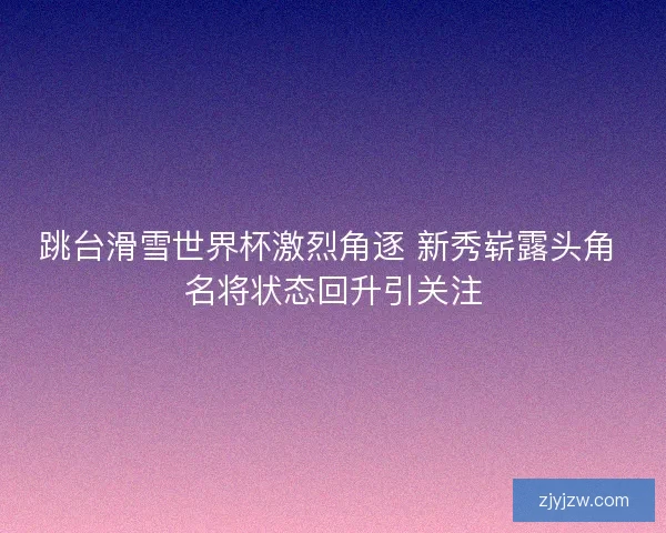 跳台滑雪世界杯激烈角逐 新秀崭露头角 名将状态回升引关注