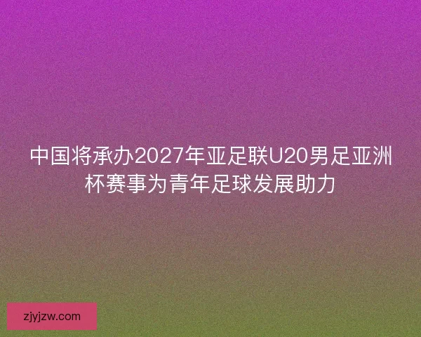 中国将承办2027年亚足联U20男足亚洲杯赛事为青年足球发展助力