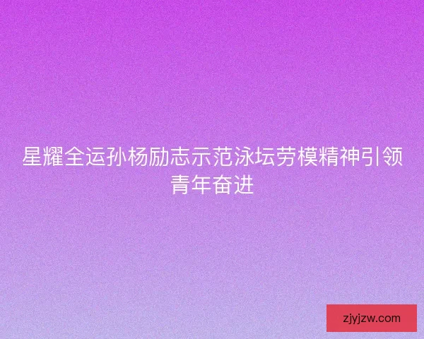 星耀全运孙杨励志示范泳坛劳模精神引领青年奋进
