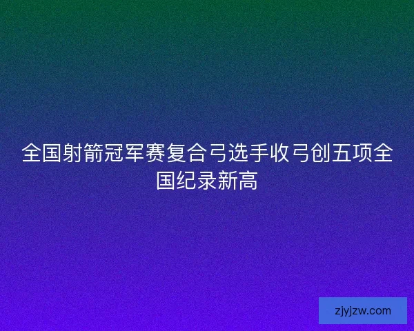 全国射箭冠军赛复合弓选手收弓创五项全国纪录新高 全国射箭冠军赛复合弓选手收弓创五项全国纪录新高