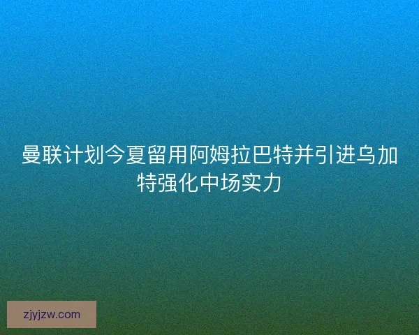 曼联计划今夏留用阿姆拉巴特并引进乌加特强化中场实力 曼联计划今夏留用阿姆拉巴特并引进乌加特强化中场实力