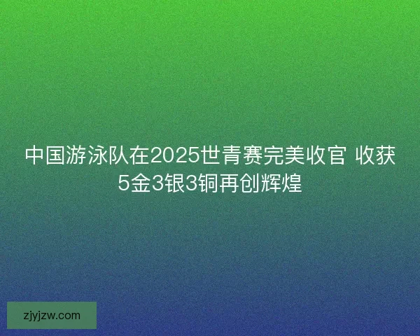中国游泳队在2025世青赛完美收官 收获5金3银3铜再创辉煌 中国游泳队在2025世青赛完美收官 收获5金3银3铜再创辉煌