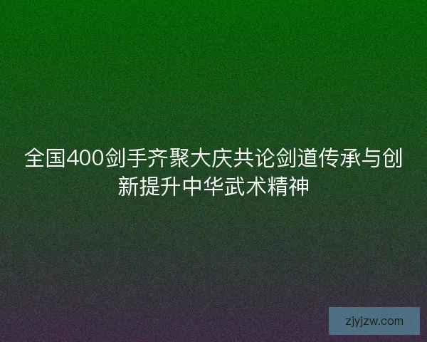 全国400剑手齐聚大庆共论剑道传承与创新提升中华武术精神 全国400剑手齐聚大庆共论剑道传承与创新提升中华武术精神
