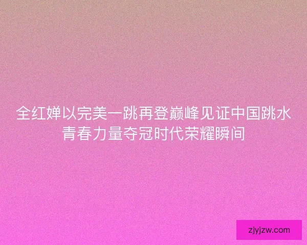 全红婵以完美一跳再登巅峰见证中国跳水青春力量夺冠时代荣耀瞬间 全红婵以完美一跳再登巅峰见证中国跳水青春力量夺冠时代荣耀瞬间