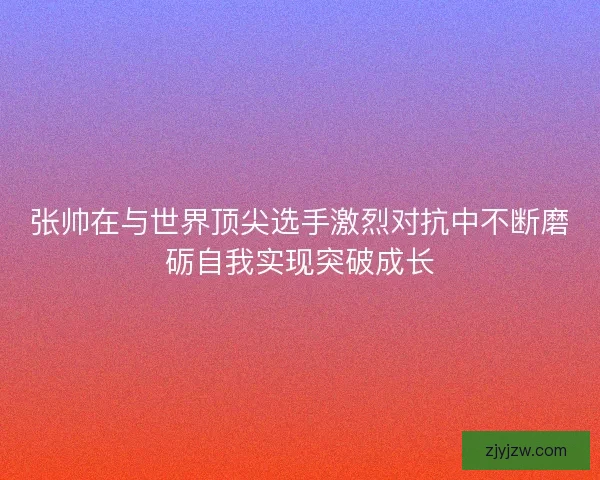 张帅在与世界顶尖选手激烈对抗中不断磨砺自我实现突破成长
