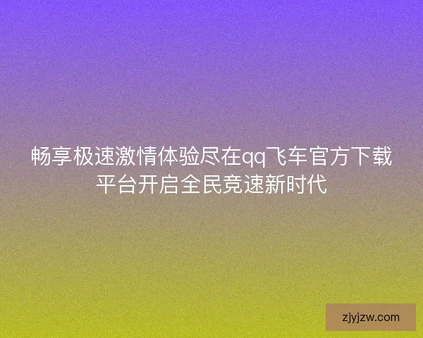 畅享极速激情体验尽在qq飞车官方下载平台开启全民竞速新时代 畅享极速激情体验尽在qq飞车官方下载平台开启全民竞速新时代