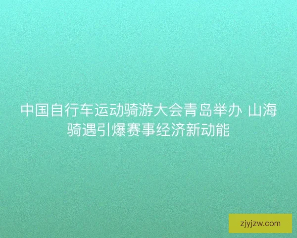 中国自行车运动骑游大会青岛举办 山海骑遇引爆赛事经济新动能